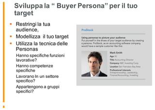 Sviluppa la “ Buyer Persona” per il tuo
target
§ Restringi la tua
audience,
§ Modellizza il tuo target
§ Utilizza la tecnica delle
Personas
Hanno specifiche funzioni
lavorative?
Hanno competenze
specifiche
Lavorano In un settore
specifico?
Appartengono a gruppi
specifici?
 