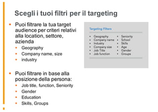 Scegli i tuoi filtri per il targeting
§ Puoi filtrare la tua target
audience per criteri relativi
alla location, settore,
azienda
§ Geography
§ Company name, size
§ industry
§ Puoi filtrare in base alla
posizione della persona:
§ Job title, function, Seniority
§ Gender
§ Education
§ Skills, Groups
 