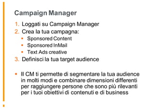 Campaign Manager
1. Loggati su Campaign Manager
2. Crea la tua campagna:
§ Sponsored Content
§ Sponsored InMail
§ Text Ads creative
3. Definisci la tua target audience
§ Il CM ti permette di segmentare la tua audience
in molti modi e combinare dimensioni differenti
per raggiungere persone che sono più rilevanti
per i tuoi obiettivi di contenuti e di business
 