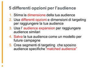 5 differenti opzioni per l’audience
1. Stima la dimensione della tua audience
2. Usa differenti opzioni e dimensioni di targeting
per raggiungere la tua audience
3. Usa l’ audience expansion per raggiungere
audience similari
4. Salva la tua audience come un modello per
future campagne
5. Crea segmenti di targeting che sposino
audience specifiche ”matched audience”
 