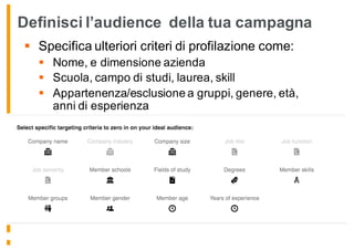 Definisci l’audience della tua campagna
§ Specifica ulteriori criteri di profilazione come:
§ Nome, e dimensione azienda
§ Scuola, campo di studi, laurea, skill
§ Appartenenza/esclusione a gruppi, genere, età,
anni di esperienza
 