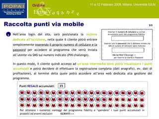 6 In questo modo, il cliente quindi accesso ad  un’area intermedia dove potrà visualizzare i punti accumulati   e potrà decidere di effettuare la registrazione completa (dati anagrafici, ev. dati di profilazione), al termine della quale potrà accedere all’area web dedicata alla gestione del programma. Nell’area login del sito, sarà posizionata la  sezione dedicata all’iscrizione , nella quale il cliente potrà entrare semplicemente  inserendo il proprio numero di cellulare e la password   per accedere al programma  che verrà inviata all’utente via SMS sul numero indicato  (PIN challenge). Raccolta punti via mobile  3/3 Già iscritto?   Clicca qui  >>  per inserire la UserID e Password Inserisci il  numero di cellulare  su cui hai accumulato punti del programma fidelity: Inserisci ora la  password  che ti abbiamo inviato via SMS al numero di cellulare sopra indicato: Punti  REGALO  accumulati: 35 Per ottenere i numerosi vantaggi del programma fidelity e ‘spendere’ i tuoi punti accumulati in prodotti ed eventi esclusivi  ISCRIVITI >> 
