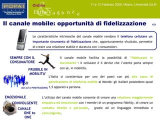 EMOZIONALE COINVOLGENTE FRUIBILE IN MOBILITA’ Le caratteristiche intrinseche del canale  mobile  rendono il  telefono cellulare un importante strumento di fidelizzazione  che, opportunamente sfruttato, permette di creare una relazione stabile e duratura con i consumatori. Il canale  mobile  facilita la possibilità di  “ fidelizzare in movimento ” : il cellulare è il  device  che l’utente porta sempre con sé, in mobilità.  L’utilizzo del canale mobile consente di creare una  relazione maggiormente empatica ed emozionale  con i membri di un programma fidelity, di creare un  contatto diretto e personale ,  grazie ad un linguaggio immediato e  coinvolgente . L'Italia si caratterizza per uno dei paesi con più   alto tasso di penetrazione di telefonia mobile  al Mondo: gli italiani possiedono quasi 1,5 apparati a persona. SEMPRE CON IL CONSUMATORE CANALE  ONE to ONE DIFFUSO  (AD ALTA PENETRAZIONE) Il canale mobile: opportunità di fidelizzazione  1/3 