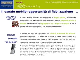 ATTENDIBILE EFFICACE “ AD IMPULSO” Il numero di cellulare rappresenta un   contatto attendibile ed efficace , garantendo la possibilità di effettuare  iniziative di marketing informativo e/o campagne di marketing push  basate su “SMS response” che risultano avere una  redemption  maggiore rispetto alle campagne su altri  device .  A esempio l’utilizzo dell’indirizzo e-mail per iniziative di marketing push comporta un’efficacia ed un’attendibilità inferiore (tipicamente l’utente crea più indirizzi e-mail, dedicandone alcuni allo  spamming , mentre il numero di cellulare generalmente è univoco). LINGUAGGIO   GIOVANE Il canale Mobile permette di conquistare un  target giovane , difficilmente approcciabile con altri mezzi di comunicazione, creando  emozione intorno al prodotto  ed utilizzando un  linguaggio in cui il target si riconosce  e con il quale è possibile coinvolgerlo (il suo ‘mondo di riferimento’). Il canale mobile: opportunità di fidelizzazione  2/3 