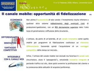 INTEGRABILE CON IL CANALE WEB ECONOMICO Non ultima l’ economicità  di tale canale: l’investimento risulta inferiore a qualsiasi altro sistema ( abbattimento degli eventuali costi  di produzione/spedizione), con un  ROI decisamente superiore  dato l’alto tasso di penetrazione e diffusione dello strumento. Infine, l’utilizzo del canale mobile non esclude ma favorisce il  canale web   (incuriosisce, aiuta il ‘passaparola’), veicolando   iniziative integrate  e portando traffico sul sito, dove potrà avvenire la profilazione del cliente e la conoscenza delle abitudini di acquisto/preferenze. L’utilizzo, da parte di un’azienda, di un  canale innovativo  come quello  mobile  per programmi di fidelizzazione costituisce un  elemento differenziante  favorendo quindi l’acquisizione di un  vantaggio competitivo   della stessa sul mercato. VANTAGGIO COMPETITIVO DIFFERENZIANTE INNOVATIVO Il canale mobile: opportunità di fidelizzazione  3/3 