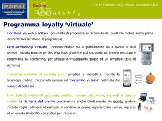 Card Membership   virtuale  - personalizzabile sia a graficamente sia a livello di dati univoci - inviata tramite un SMS Wap-Push (l’utente può scaricarla sul proprio cellulare e conservarla sul telefonino, per utilizzarla/visualizzarla grazie ad un semplice tasto di richiamo) Iscrizione   via web o IVR (ev. possibilità di procedere all’accumulo dei punti via mobile anche prima dell’effettiva iscrizione al programma) Programma loyalty ‘virtuale’ Innovativa modalità di raccolta punti   semplice e immediata, tramite la tecnologia mobile: l’accumulo avviene sul ‘ borsellino virtuale ’ costituito dal numero di cellulare Punti fedeltà redimibili sul punto vendita, tramite call centre, via web o tramite mobile :   la  richiesta del premio  può avvenire anche direttamente via  mobile  qualora l’utente voglia redimere ad esempio un servizio/un premio esperienziale – ad es. ingresso ad un evento (invio SMS con codice per l’accesso). 