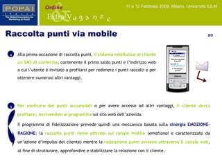 5 Per usufruire dei punti accumulati  o per avere accesso ad altri vantaggi,  il cliente dovrà profilarsi, iscrivendosi al programma  sul sito web dell’azienda.  Il programma di fidelizzazione prevede quindi una meccanica basata sulla  sinergia EMOZIONE-RAGIONE : la  raccolta punti viene attivata sul canale mobile  ( emotional  e caratterizzato da un’azione d’impulso del cliente) mentre la  redenzione punti avviene attraverso il canale web , al fine di strutturare, approfondire e stabilizzare la relazione con il cliente. Alla prima occasione di raccolta punti,  il sistema restituisce al cliente un SMS di conferma , contenente il primo saldo punti e l’indirizzo web a cui l’utente è invitato a profilarsi per redimere i punti raccolti e per ottenere numerosi altri vantaggi. 4 Raccolta punti via mobile  2/3 CLIENTE Hai accumulato 5 punti!  Accedi a  www.azienda.it e visualizza i premi! 