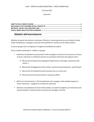 IULM	
  –	
  CORSO	
  DI	
  LAUREA	
  MAGISTRALE	
  –	
  DIGITAL	
  MARKETING	
  

                                                                       12	
  marzo	
  2013	
  

                                                                           Sommario




OBIETTIVI DELL’ESERCITAZIONE .......................................................................................................................... 2	
  
MECCANICA E PIATTAFORME SOCIAL COINVOLTE ........................................................................................... 3	
  
METRICHE SOCIAL PER CIASCUNA FASE ........................................................................................................... 4	
  
SOCIAL MEDIA ANALYTICS PER FACEBOOK....................................................................................................... 5	
  


       Obiettivi dell’esercitazione

Obiettivo	
  di	
  questa	
  esercitazione	
  è	
  analizzare	
  l’efficacia	
  e	
  il	
  valore	
  generato	
  da	
  una	
  iniziativa	
  di	
  Social	
  
media	
  marketing	
  (es.	
  campagna,	
  concorso)	
  multi	
  piattaforma	
  usando	
  la	
  social	
  media	
  analytics.	
  

A	
  ciascun	
  gruppo	
  viene	
  consegnato	
  un	
  Progetto	
  Social	
  Media	
  da	
  studiare.	
  

Cosa	
  si	
  chiede	
  ai	
  partecipanti	
  ,	
  suddivisi	
  in	
  gruppo:	
  

       • Identificare	
  le	
  piattaforme	
  social	
  presenti	
  nella	
  campagna	
  e	
  ricostruirne	
  la	
  meccanica	
  e	
  il	
  flusso	
  
          di	
  azioni,	
  interazioni	
  e	
  condivisioni	
  previsti	
  con	
  particolare	
  attenzione	
  alle	
  seguenti	
  azioni:	
  

                    A. Meccaniche	
  di	
  Acquisizione	
  (tipologia	
  di	
  registrazione,	
  social	
  login,	
  acquisizione	
  dati	
  
                       utente..)	
  

                    B. Meccaniche	
  di	
  Engagement	
  (call	
  to	
  action,	
  incentivo	
  alla	
  partecipazione,	
  	
  gamification)	
  

                    C. Meccaniche	
  di	
  Condivisione	
  (social	
  sharing,	
  invio	
  a	
  un	
  amico	
  etc.)	
  

                    D. Meccaniche	
  di	
  Conversione	
  (online,	
  couponing,	
  offline)	
  
                       	
  

       • Definire	
  le	
  metriche	
  Social	
  e	
  i	
  KPI	
  più	
  significativi	
  alla	
  campagna	
  	
  (vedi	
  modello	
  proposto	
  in	
  
         classe:	
  Awareness,	
  ,	
  Engagement,	
  Conversion,	
  Advocacy)	
  

       • Utilizzare	
  una	
  piattaforma	
  di	
  Social	
  media	
  analytics,	
  tra	
  quelle	
  consigliate,	
  per	
  analisi	
  dei	
  canali	
  
         Social	
  (Facebook	
  e	
  Twitter)	
  owned	
  e	
  associati	
  alla	
  campagna,	
  iniziativa.	
  

	
  

	
  

	
  



                            IULM	
  Social	
  media	
  Analytics	
  Dashboard	
  –	
  A	
  cura	
  di	
  Leonardo	
  Bellini	
  2	
  

	
  
 