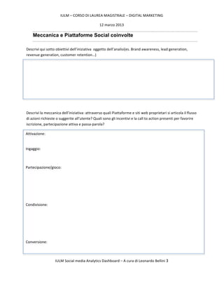 IULM	
  –	
  CORSO	
  DI	
  LAUREA	
  MAGISTRALE	
  –	
  DIGITAL	
  MARKETING	
  

                                                                        12	
  marzo	
  2013	
  

         Meccanica e Piattaforme Social coinvolte

  Descrivi	
  qui	
  sotto	
  obiettivi	
  dell’iniziativa	
  	
  oggetto	
  dell’analisi(es.	
  Brand	
  awareness,	
  lead	
  generation,	
  
  revenue	
  generation,	
  customer	
  retention…)	
  




  	
  

  Descrivi	
  la	
  meccanica	
  dell’iniziativa:	
  attraverso	
  quali	
  Piattaforme	
  e	
  siti	
  web	
  proprietari	
  si	
  articola	
  il	
  flusso	
  
  di	
  azioni	
  richieste	
  o	
  suggerite	
  all’utente?	
  Quali	
  sono	
  gli	
  incentivi	
  e	
  la	
  call	
  to	
  action	
  presenti	
  per	
  favorire	
  
  iscrizione,	
  partecipazione	
  attiva	
  e	
  passa-­‐parola?	
  

Attivazione:	
  

	
  
Ingaggio:	
  

	
  

Partecipazione/gioco:	
  

	
  

	
  

	
  

Condivisione:	
  

	
  

	
  

	
  

Conversione:	
  



                             IULM	
  Social	
  media	
  Analytics	
  Dashboard	
  –	
  A	
  cura	
  di	
  Leonardo	
  Bellini	
  3	
  

  	
  
 
