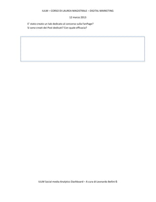 IULM	
  –	
  CORSO	
  DI	
  LAUREA	
  MAGISTRALE	
  –	
  DIGITAL	
  MARKETING	
  

                                                              12	
  marzo	
  2013	
  

       E’	
  stato	
  creato	
  un	
  tab	
  dedicato	
  al	
  concorso	
  sulla	
  FanPage?	
  
       Si	
  sono	
  creati	
  dei	
  Post	
  dedicati?	
  Con	
  quale	
  efficacia?	
  

       	
  




       	
  

	
  
	
  
	
  

	
  

	
  

	
  

	
  




                     IULM	
  Social	
  media	
  Analytics	
  Dashboard	
  –	
  A	
  cura	
  di	
  Leonardo	
  Bellini	
  6	
  

	
  
 