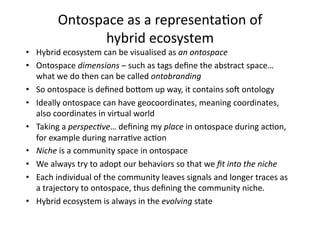 Ontospace as a representa1on of 
              hybrid ecosystem 
•  Hybrid ecosystem can be visualised as an ontospace 
•  Ontospace dimensions – such as tags deﬁne the abstract space… 
   what we do then can be called ontobranding 
•  So ontospace is deﬁned boAom up way, it contains soS ontology 
•  Ideally ontospace can have geocoordinates, meaning coordinates, 
   also coordinates in virtual world 
•  Taking a perspec7ve… deﬁning my place in ontospace during ac1on, 
   for example during narra1ve ac1on 
•  Niche is a community space in ontospace  
•  We always try to adopt our behaviors so that we ﬁt into the niche 
•  Each individual of the community leaves signals and longer traces as 
   a trajectory to ontospace, thus deﬁning the community niche.  
•  Hybrid ecosystem is always in the evolving state 
 