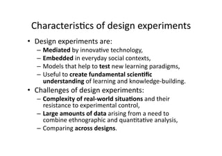 Characteris1cs of design experiments 
•  Design experiments are: 
  –  Mediated by innova1ve technology, 
  –  Embedded in everyday social contexts, 
  –  Models that help to test new learning paradigms, 
  –  Useful to create fundamental scien,ﬁc 
     understanding of learning and knowledge‐building.  
•  Challenges of design experiments: 
  –  Complexity of real‐world situa,ons and their 
     resistance to experimental control,  
  –  Large amounts of data arising from a need to 
     combine ethnographic and quan1ta1ve analysis,  
  –  Comparing across designs.  
 