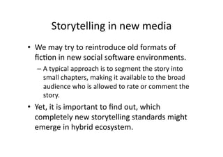 Storytelling in new media 
•  We may try to reintroduce old formats of 
   ﬁc1on in new social soSware environments. 
  –  A typical approach is to segment the story into 
     small chapters, making it available to the broad 
     audience who is allowed to rate or comment the 
     story.   
•  Yet, it is important to ﬁnd out, which 
   completely new storytelling standards might 
   emerge in hybrid ecosystem.  
 