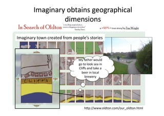 Imaginary obtains geographical 
                 dimensions 

Imaginary town created from people’s stories 



                               My father would 
                               go to look sea in 
                               Cliﬀs and take a 
                                 beer in local 
                                   brewery 




                                   hAp://www.oldton.com/our_oldton.html 
 