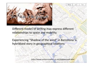 Diﬀerent modes of wri1ng may express diﬀerent 
rela1onships to space and mobility.  

Experiencing “Shadow of the wind” in Barcelona: a 
hybridized story in geographical loca1ons 



              hAp://www.carlosruizzafon.co.uk/shadow‐walk.html 
 