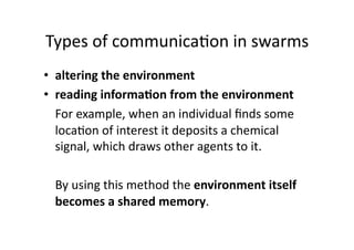 Types of communica1on in swarms 
•  altering the environment  
•  reading informa,on from the environment 
   For example, when an individual ﬁnds some 
   loca1on of interest it deposits a chemical 
   signal, which draws other agents to it.  

  By using this method the environment itself 
  becomes a shared memory.  
 