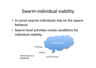 Swarm‐individual viability 
•  In social swarms individuals rely on the swarm 
   behavior. 
•  Swarm level ac1vi1es create condi1ons for 
   individual viability. 

                                              Social soSware 
                        mashing 

                            pulling 
     INDIVIDUAL AS A 
                                       social retrieval 
     NARRATOR 
 
