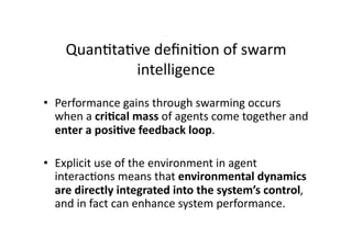 Quan1ta1ve deﬁni1on of swarm 
            intelligence 
•  Performance gains through swarming occurs 
   when a cri,cal mass of agents come together and 
   enter a posi,ve feedback loop. 

•  Explicit use of the environment in agent 
   interac1ons means that environmental dynamics 
   are directly integrated into the system’s control, 
   and in fact can enhance system performance.   
 