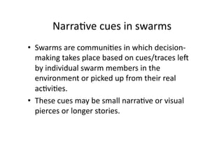 Narra1ve cues in swarms 
•  Swarms are communi1es in which decision‐
   making takes place based on cues/traces leS 
   by individual swarm members in the 
   environment or picked up from their real 
   ac1vi1es.  
•  These cues may be small narra1ve or visual 
   pierces or longer stories.  
 