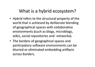 What is a hybrid ecosystem? 
•  Hybrid refers to the structural property of the 
   world that is achieved by deliberate blending 
   of geographical spaces with collabora1ve 
   environments (such as blogs, microblogs, 
   wikis, social repositories and ‐networks).  
•  The borders of geographical spaces and 
   par1cipatory soSware environments can be 
   blurred or eliminated embedding ar1facts 
   across borders. 
 