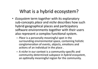 What is a hybrid ecosystem? 
•  Ecosystem term together with its explanatory 
   sub‐concepts place and niche describes how such 
   hybrid geographical places and par1cipatory 
   soSware environments together with their users 
   also represent a complex func1onal system.  
  –  Place is a personally meaningful spot in the 
     surrounding environmental space, containing holis1c 
     conglomera1on of events, objects, emo1ons and 
     ac1ons of an individual in the place .  
  –  A niche in our context is a community‐speciﬁc and 
     community‐determined subspace in hybrid ecosystem, 
     an op1mally meaningful region for the community.  
 