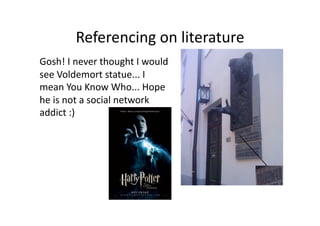Referencing on literature  
Gosh! I never thought I would 
see Voldemort statue... I 
mean You Know Who... Hope 
he is not a social network 
addict :) 
 