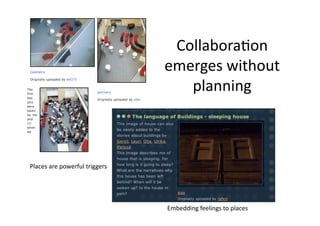 Collabora1on 
                                emerges without 
                                   planning 



Places are powerful triggers 




                                Embedding feelings to places 
 