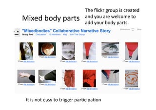 The ﬂickr group is created 
Mixed body parts              and you are welcome to 
                              add your body parts. 




 It is not easy to trigger par1cipa1on 
 