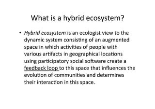What is a hybrid ecosystem? 
•  Hybrid ecosystem is an ecologist view to the 
   dynamic system consis1ng of an augmented 
   space in which ac1vi1es of people with 
   various ar1facts in geographical loca1ons 
   using par1cipatory social soSware create a 
   feedback loop to this space that inﬂuences the 
   evolu1on of communi1es and determines 
   their interac1on in this space.  
 