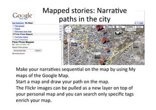 Mapped stories: Narra1ve 
               paths in the city 




Make your narra1ves sequen1al on the map by using My 
maps of the Google Map.  
Start a map and draw your path on the map.  
The Flickr images can be pulled as a new layer on top of 
your personal map and you can search only speciﬁc tags 
enrich your map. 
 