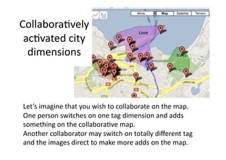 Collabora1vely 
                                     Love 
 ac1vated city 
  dimensions                                      trees 




Let’s imagine that you wish to collaborate on the map. 
One person switches on one tag dimension and adds 
something on the collabora1ve map.  
Another collaborator may switch on totally diﬀerent tag 
and the images direct to make more adds on the map. 
 