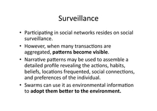 Surveillance 
•  Par1cipa1ng in social networks resides on social 
   surveillance. 
•  However, when many transac1ons are 
   aggregated, paDerns become visible. 
•  Narra1ve paAerns may be used to assemble a 
   detailed proﬁle revealing the ac1ons, habits, 
   beliefs, loca1ons frequented, social connec1ons, 
   and preferences of the individual. 
•  Swarms can use it as environmental informa1on 
   to adopt them beDer to the environment. 
 