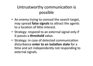 Untrustworthy communica1on is 
               possible 
•  An enemy trying to conceal the search target, 
   may spread false signals to aAract the agents 
   to a loca1on of liAle interest.  
•  Strategy: respond to an external signal only if 
   it passes a threshold value. 
•  Strategy: in case of detected communica1on 
   disturbance enter to an isola,on state for a 
   1me and act independently not responding to 
   external signals.  
 