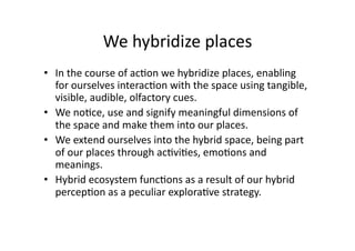 We hybridize places 
•  In the course of ac1on we hybridize places, enabling 
   for ourselves interac1on with the space using tangible, 
   visible, audible, olfactory cues.  
•  We no1ce, use and signify meaningful dimensions of 
   the space and make them into our places.   
•  We extend ourselves into the hybrid space, being part 
   of our places through ac1vi1es, emo1ons and 
   meanings.  
•  Hybrid ecosystem func1ons as a result of our hybrid 
   percep1on as a peculiar explora1ve strategy. 
 