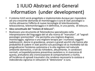 1 IULIO Abstract and General
information (under development)
• Il sistema IULO verrà progettato e implementato dunque per rispondere
ad una crescente domanda di monitoraggio e cura di stati psicologici a
rischio attraverso l’offerta di nuove tecnologie di telerilevamento,
teleassistenza, telemonitoraggio e in definitiva, in una parola, di telecura.
• Idea concettuale del “motore di telecura”:
• Realizzare uno strumento di Telemedicina specializzato nella
interpretazione del linguaggio del sé alla ricerca di “marcatori”, di “segnali
psicologici premonitori” che permetta una migliore diagnosi,
monitoraggio, vigilanza e una migliore terapia per i numerosi soggetti
(adolescenti, donne in gravidanza, anziani e grandi vecchi) che hanno alte
probabilità di cadere in stati psichici e/o psicologici di co morbidità tali da
pregiudicarne l’esistenza autonoma e la vita regolare nel naturale
ambiente domestico, e tali da richiedere, attualmente, in condizioni
normali, un’ospedalizzazione preventiva cautelare o, in mancanza di
questa, preludono alla cronicizzazione di comportamenti a rischio,
all’incidenza di episodi traumatici che rendono necessaria la costosa e
indesiderata vigilanza in istituzioni di “detenzione” e cura.
 