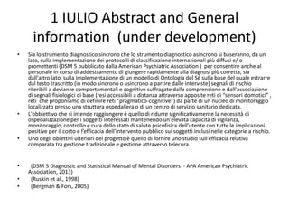 1 IULIO Abstract and General
information (under development)
• Sia lo strumento diagnostico sincrono che lo strumento diagnostico asincrono si baseranno, da un
lato, sulla implementazione dei protocolli di classificazione internazionali più diffusi e/ o
promettenti (DSM 5 pubblicato dalla American Psychiatric Association ) per consentire anche al
personale in corso di addestramento di giungere rapidamente alla diagnosi più corretta, sia
dall'altro lato, sulla implementazione di un modello di Ontologia del Sé sulla base del quale estrarre
dal testo trascritto (in modo sincrono o asincrono a partire dalle interviste) segnali di rischio
riferibili a devianze comportamentali e cognitive suffragate dalla comprensione e dall'associazione
di segnali fisiologici di base (resi accessibili a distanza attraverso apposite reti di “sensori domotici” ,
reti che proponiamo di definire reti “pragmatico-cognitive”) da parte di un nucleo di monitoraggio
localizzato presso una struttura ospedaliera o di un centro di servizio sanitario dedicata.
• L'obbiettivo che si intende raggiungere è quello di ridurre significativamente la necessità di
ospedalizzazione per i soggetti interessati mantenendo un'elevata capacità di vigilanza,
monitoraggio, controllo e cura dello stato di salute psicofisica dell'utente con tutte le implicazioni
positive per il costo e l’efficacia dell’intervento pubblico sui soggetti inclusi nelle categorie a rischio.
• Uno degli obiettivi ulteriori del progetto è quello di fornire uno studio sull’efficacia relativa
comparata tra gestione tradizionale e gestione attraverso telecura.
• (DSM 5 Diagnostic and Statistical Manual of Mental Disorders - APA American Psychiatric
Association, 2013)
• (Ruskin et al., 1998)
• (Bergman & Fors, 2005)
 