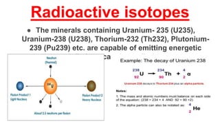 Radioactive isotopes
● The minerals containing Uranium- 235 (U235),
Uranium-238 (U238), Thorium-232 (Th232), Plutonium-
239 (Pu239) etc. are capable of emitting energetic
radiations causing pollution.
 
