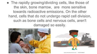 ● The rapidly growing/dividing cells, like those of
the skin, bone marrow, are more sensitive
towards radioactive emissions. On the other
hand, cells that do not undergo rapid cell division,
such as bone cells and nervous cells, aren't
damaged so easily.
 