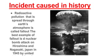Incident caused in history
● Radioactive
pollution that is
spread through
earth’s
atmosphere is
called fallout The
best example of
fallout is d nuclear
bomb attack on
Hiroshima and
Nagasaki, japan in
1945 by united
 