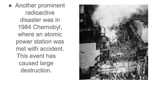 ● Another prominent
radioactive
disaster was in
1984 Chernobyl,
where an atomic
power station was
met with accident.
This event has
caused large
destruction.
 