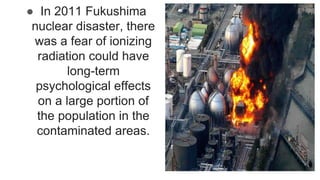 ● In 2011 Fukushima
nuclear disaster, there
was a fear of ionizing
radiation could have
long-term
psychological effects
on a large portion of
the population in the
contaminated areas.
 