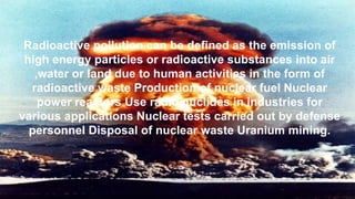 Radioactive pollution can be defined as the emission of
high energy particles or radioactive substances into air
,water or land due to human activities in the form of
radioactive waste Production of nuclear fuel Nuclear
power reactors Use radio nuclides in industries for
various applications Nuclear tests carried out by defense
personnel Disposal of nuclear waste Uranium mining.
 