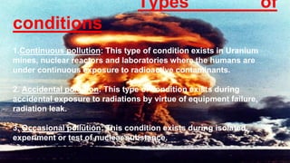 Types of
conditions
1.Continuous pollution: This type of condition exists in Uranium
mines, nuclear reactors and laboratories where the humans are
under continuous exposure to radioactive contaminants.
2. Accidental pollution: This type of condition exists during
accidental exposure to radiations by virtue of equipment failure,
radiation leak.
3. Occasional pollution: This condition exists during isolated
experiment or test of nuclear substance.
 