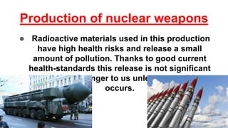 Production of nuclear weapons
● Radioactive materials used in this production
have high health risks and release a small
amount of pollution. Thanks to good current
health-standards this release is not significant
and is not a danger to us unless an accident
occurs.
 