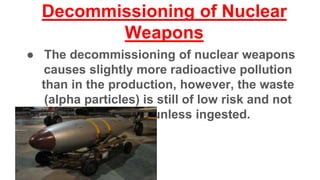 Decommissioning of Nuclear
Weapons
● The decommissioning of nuclear weapons
causes slightly more radioactive pollution
than in the production, however, the waste
(alpha particles) is still of low risk and not
dangerous unless ingested.
 