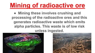 Mining of radioactive ore
● Mining these involves crushing and
processing of the radioactive ores and this
generates radioactive waste which emits
alpha particles. This waste is of low risk
unless ingested.
 