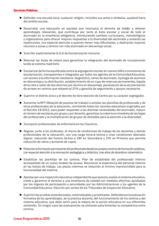 10Líneas Programáticas 2019
Servicios Públicos
XX Defender una escuela laica: cualquier religión, incluidos sus actos o símbolos, quedará fuera
del ámbito escolar.
XX Desarrollar una educación en equidad que reconozca el derecho de tod@s a obtener
aprendizajes relevantes, que contribuya por tanto al éxito escolar y social de todo el
alumnado en la enseñanza obligatoria, introduciendo cambios curriculares, metodológicos
y organizativos para ofrecer mejores respuestas a la diversidad del alumnado y evitando las
repeticiones, con especial atención a quienes tienen más dificultades, y dedicando mayores
recursos a zonas y centros con más alumnado en desventaja social.
XX Suscribir explícitamente la ILA de Escolarización inclusiva
XX Retomar las Aulas de enlace para garantizar la integración del alumnado de incorporación
tardía al sistema madrileño
XX EscolarizardeformaequilibradacontralasegregaciónescolarennuevosSAEsocomisionesde
escolarización, transparentes e integrados por todos los agentes de la Comunidad Educativa,
con acceso a la información necesaria: diagnóstico, censo de alumnado, tipología de alumnos
en desventaja y su distribución, establecimiento de un cupo de reservas permanentes, bajada
de la ratio a razón de dos alumnos por alumno en desventaja, paralización de la escolarización
de acnees en centros que rebasen el 25% y garantía de seguimiento y apoyos necesarios
XX Suprimir el distrito único y el decreto de libre elección de Centro por su carácter segregador.
XX Aumentar la RPT (Relación de puestos de trabajo) o ampliar las plantillas de profesorado y de
otros profesionales de la educación, revirtiendo todos los recortes educativos originados por
el Decreto 14/2012, para poder responder a las distintas necesidades del alumnado, reducir
el número de escolares por grupo y por docente, garantizar la cobertura inmediata de las bajas
del profesorado y la multiplicación de grupos de desdoble para la atención a la diversidad.
XX Incorporar profesionales de enfermería en los Claustros.
XX Regular, junto a los sindicatos, el marco de condiciones de trabajo de los docentes y demás
profesionales de la educación, con una carga horaria lectiva y unas condiciones laborales
dignas: reducción del horario lectivo a 18h en Secundaria y 23h en Primaria que permita
reducción de ratios y aumento de cupos.
XX Potenciarlaformaciónpermanentedelprofesoradodesdelospropioscentrosdeformaciónpúblicos,
con especial atención a la renovación pedagógica y didáctica, tras años de abandono sistemático.
XX Estabilizar las plantillas de los centros. Plan de estabilidad del profesorado interino
acompañado de un nuevo modelo de acceso. Reconocer la experiencia del personal interino
en las bolsas de trabajo. Las plazas interinas se reducirán al mínimo imprescindible para la
funcionalidad del sistema.
XX Apostar por una inspección educativa independiente que asesore, evalúe el sistema educativo,
tutele y garantice el derecho a una enseñanza de calidad con medidas efectivas aprobadas
por los órganos de participación y secundadas por las Administraciones y los agentes de la
Comunidad Educativa. Elección por sorteo de los Tribunales de Inspección Educativa.
XX Suprimir las pruebas estandarizadas, externalizadas y privatizadas. Defendemos la evaluación
formativa de los aprendizajes, de la práctica docente, del funcionamiento de los centros y del
sistema educativo, que debe servir para la mejora de la acción educativa en sus diferentes
vertientes. En ningún caso las evaluaciones se utilizarán para fomentar la competencia entre
centros.
 