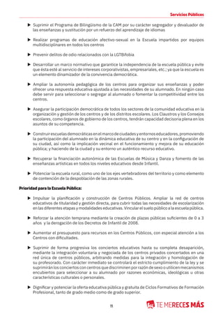11
Servicios Públicos
X Suprimir el Programa de Bilingüismo de la CAM por su carácter segregador y devaluador de
las enseñanzas y sustitución por un refuerzo del aprendizaje de idiomas
X Realizar programas de educación afectivo-sexual en la Escuela impartidos por equipos
multidisciplinares en todos los centros
X Prevenir delitos de odio relacionados con la LGTBifobia
X Desarrollar un marco normativo que garantice la independencia de la escuela pública y evite
que ésta esté al servicio de intereses corporativistas, empresariales, etc.; ya que la escuela es
un elemento dinamizador de la convivencia democrática.
X Ampliar la autonomía pedagógica de los centros para organizar sus enseñanzas y poder
ofrecer una respuesta educativa ajustada a las necesidades de su alumnado. En ningún caso
debe servir para seleccionar o segregar al alumnado o fomentar la competitividad entre los
centros.
X Asegurar la participación democrática de todos los sectores de la comunidad educativa en la
organización y gestión de los centros y de los distritos escolares. Los Claustros y los Consejos
escolares, como órganos de gobierno de los centros, tendrán capacidad decisoria plena en los
asuntos de su competencia.
X Construirescuelasdemocráticasenelmarcodeciudadesyentornoseducadores,promoviendo
la participación del alumnado en la dinámica educativa de su centro y en la configuración de
su ciudad, así como la implicación vecinal en el funcionamiento y mejora de su educación
pública; y haciendo de la ciudad y su entorno un auténtico recurso educativo.
X Recuperar la financiación autonómica de las Escuelas de Música y Danza y fomento de las
enseñanzas artísticas en todos los niveles educativos desde Infantil.
X Potenciar la escuela rural, como uno de los ejes vertebradores del territorio y como elemento
de contención de la despoblación de las zonas rurales.
Prioridad para la Escuela Pública:
X Impulsar la planificación y construcción de Centros Públicos. Ampliar la red de centros
educativos de titularidad y gestión directa, para cubrir todas las necesidades de escolarización
en las diferentes etapas y modalidades educativas. Vincular el suelo público a la escuela pública.
X Reforzar la atención temprana mediante la creación de plazas públicas suficientes de 0 a 3
años y la derogación de los Decretos de Infantil de 2008.
X Aumentar el presupuesto para recursos en los Centros Públicos, con especial atención a los
Centros con dificultades.
X Suprimir de forma progresiva los conciertos educativos hasta su completa desaparición,
mediante la integración voluntaria y negociada de los centros privados concertados en una
red única de centros públicos, arbitrando medidas para la integración y homologación de
su profesorado. Con carácter inmediato se controlará el estricto cumplimiento de la ley y se
suprimiránlosconciertosconcentrosquediscriminenporrazóndesexooutilicenmecanismos
encubiertos para seleccionar a su alumnado por razones económicas, ideológicas u otras
características culturales o personales.
X Dignificar y potenciar la oferta educativa pública y gratuita de Ciclos Formativos de Formación
Profesional, tanto de grado medio como de grado superior.
 
