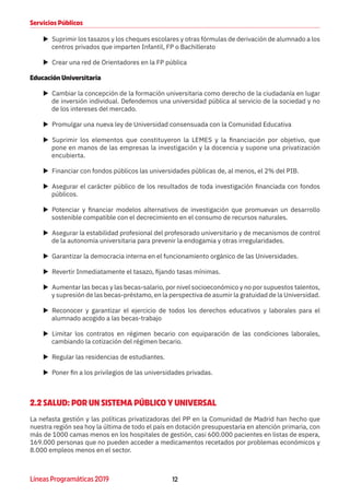 12Líneas Programáticas 2019
Servicios Públicos
XX Suprimir los tasazos y los cheques escolares y otras fórmulas de derivación de alumnado a los
centros privados que imparten Infantil, FP o Bachillerato
XX Crear una red de Orientadores en la FP pública
Educación Universitaria
XX Cambiar la concepción de la formación universitaria como derecho de la ciudadanía en lugar
de inversión individual. Defendemos una universidad pública al servicio de la sociedad y no
de los intereses del mercado.
XX Promulgar una nueva ley de Universidad consensuada con la Comunidad Educativa
XX Suprimir los elementos que constituyeron la LEMES y la financiación por objetivo, que
pone en manos de las empresas la investigación y la docencia y supone una privatización
encubierta.
XX Financiar con fondos públicos las universidades públicas de, al menos, el 2% del PIB.
XX Asegurar el carácter público de los resultados de toda investigación financiada con fondos
públicos.
XX Potenciar y financiar modelos alternativos de investigación que promuevan un desarrollo
sostenible compatible con el decrecimiento en el consumo de recursos naturales.
XX Asegurar la estabilidad profesional del profesorado universitario y de mecanismos de control
de la autonomía universitaria para prevenir la endogamia y otras irregularidades.
XX Garantizar la democracia interna en el funcionamiento orgánico de las Universidades.
XX Revertir Inmediatamente el tasazo, fijando tasas mínimas.
XX Aumentar las becas y las becas-salario, por nivel socioeconómico y no por supuestos talentos,
y supresión de las becas-préstamo, en la perspectiva de asumir la gratuidad de la Universidad.
XX Reconocer y garantizar el ejercicio de todos los derechos educativos y laborales para el
alumnado acogido a las becas-trabajo
XX Limitar los contratos en régimen becario con equiparación de las condiciones laborales,
cambiando la cotización del régimen becario.
XX Regular las residencias de estudiantes.
XX Poner fin a los privilegios de las universidades privadas.
2.2 SALUD: POR UN SISTEMA PÚBLICO Y UNIVERSAL
La nefasta gestión y las políticas privatizadoras del PP en la Comunidad de Madrid han hecho que
nuestra región sea hoy la última de todo el país en dotación presupuestaria en atención primaria, con
más de 1000 camas menos en los hospitales de gestión, casi 600.000 pacientes en listas de espera,
169.000 personas que no pueden acceder a medicamentos recetados por problemas económicos y
8.000 empleos menos en el sector.
 