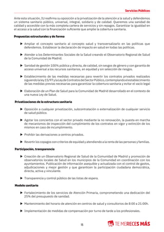 13
Servicios Públicos
Ante esta situación, IU reafirma su oposición a la privatización de la atención a la salud y defendemos
un sistema sanitario público, universal, integral, solidario y de calidad. Queremos una sanidad de
calidad y accesible con la más completa cartera de servicios y sin repagos. Garantizar la igualdad en
el acceso a la salud con la financiación suficiente que amplie la cobertura sanitaria.
Propuestas estructurales y de forma
X Ampliar el concepto sanitario al concepto salud y transversalizarlo en las políticas que
defendemos. Establecer la declaración de impacto en salud en todas las políticas.
X Atender a los Determinantes Sociales de la Salud creando el Observatorio Regional de Salud
de la Comunidad de Madrid.
X Sanidad de gestión 100% pública y directa, de calidad, sin sesgos de género y con garantía de
acceso universal a los recursos sanitarios, en equidad y sin selección de riesgos.
X Establecimiento de las medidas necesarias para revertir los contratos privados realizados
siguiendolaley15/97ylaLeydeContratosdelSectorPúblico,contemplandoelestablecimiento
de las medidas previas necesarias para garantizar la cobertura sanitaria y evitar el vacío legal
X Elaboración de un Plan de Salud para la Comunidad de Madrid desarrollado en el contexto de
una nueva Ley de Salud.
Privatizaciones de la estructura sanitaria
X Oposición a cualquier privatización, subcontratación o externalización de cualquier servicio
de salud público.
X Agotar los conciertos con el sector privado mediante la no renovación, la puesta en marcha
de mecanismos de inspección del cumplimiento de los contratos en vigor y extinción de los
mismos en caso de incumplimiento.
X Prohibir las derivaciones a centros privados.
X Revertir los copagos con criterios de equidad y atendiendo a la renta de las personas y familias.
Participación, transparencia
X Creación de un Observatorio Regional de Salud de la Comunidad de Madrid y promoción de
observatorios locales de Salud en los municipios de la Comunidad en coordinación con los
ayuntamientos. Publicación de información asequible y actualizada con el control de gastos,
adjudicaciones y mejor gestión y que garanticen la participación ciudadana democrática,
directa, activa y vinculante.
X Transparencia y control público de las listas de espera.
Modelo sanitario
X Fortalecimiento de los servicios de Atención Primaria, comprometiendo una dedicación del
25% del presupuesto de sanidad.
X Mantenimiento del horario de atención en centros de salud y consultorios de 8:00 a 21:00h.
X Implementación de medidas de compensación por turno de tarde a los profesionales.
 